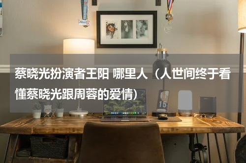 蔡晓光扮演者王阳 哪里人（人世间终于看懂蔡晓光跟周蓉的爱情）