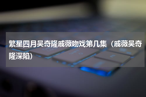 繁星四月吴奇隆戚薇吻戏第几集（戚薇吴奇隆深陷）