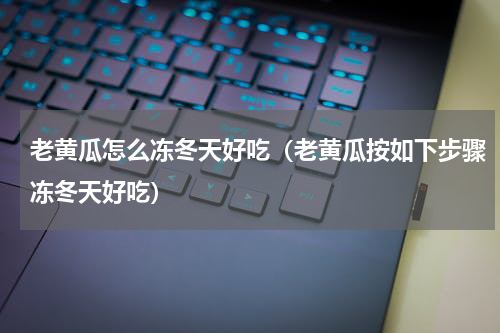 老黄瓜怎么冻冬天好吃（老黄瓜按如下步骤冻冬天好吃）