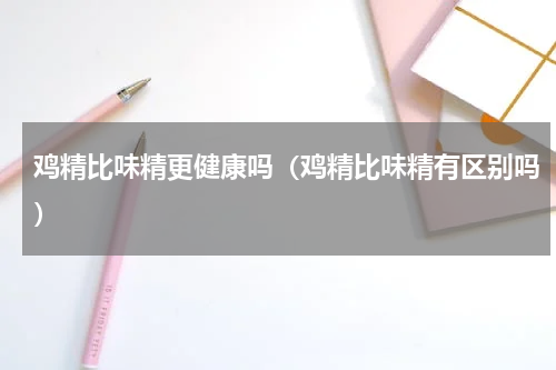 鸡精比味精更健康吗（鸡精比味精有区别吗）