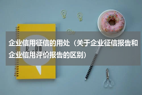 企业信用征信的用处（关于企业征信报告和企业信用评价报告的区别）
