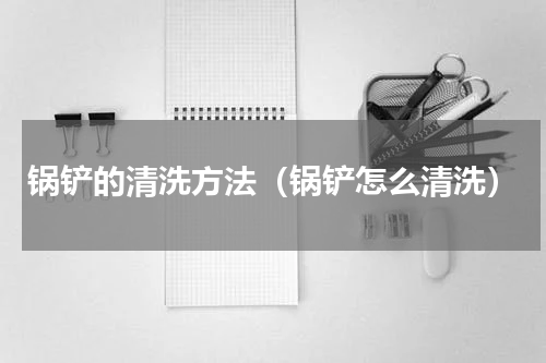 锅铲的清洗方法（锅铲怎么清洗）