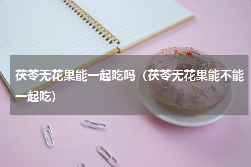 茯苓无花果能一起吃吗（茯苓无花果能不能一起吃）