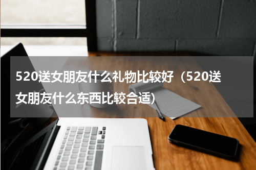 520送女朋友什么礼物比较好（520送女朋友什么东西比较合适）