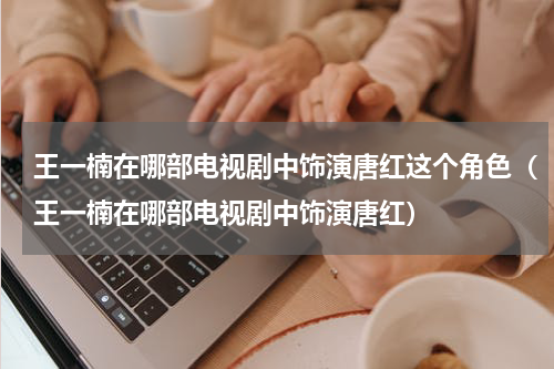 王一楠在哪部电视剧中饰演唐红这个角色（王一楠在哪部电视剧中饰演唐红）