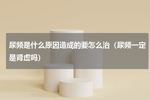 尿频是什么原因造成的要怎么治（尿频一定是肾虚吗）
