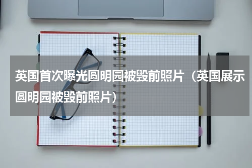 英国首次曝光圆明园被毁前照片（英国展示圆明园被毁前照片）