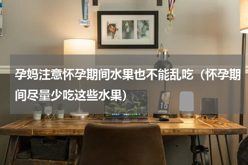 孕妈注意怀孕期间水果也不能乱吃（怀孕期间尽量少吃这些水果）