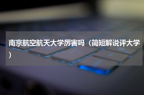 南京航空航天大学厉害吗（简短解说评大学）