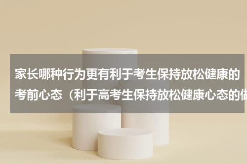 家长哪种行为更有利于考生保持放松健康的考前心态（利于高考生保持放松健康心态的做法）
