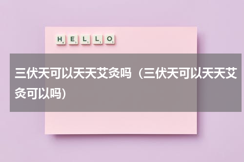 三伏天可以天天艾灸吗（三伏天可以天天艾灸可以吗）