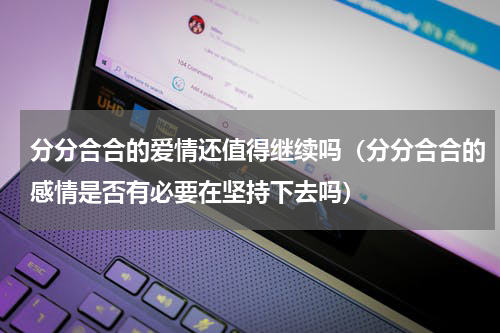 分分合合的爱情还值得继续吗（分分合合的感情是否有必要在坚持下去吗）
