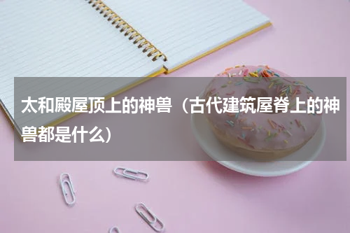 太和殿屋顶上的神兽（古代建筑屋脊上的神兽都是什么）