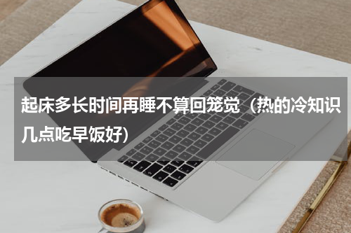 起床多长时间再睡不算回笼觉（热的冷知识几点吃早饭好）