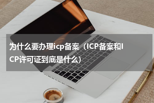 为什么要办理icp备案（ICP备案和ICP许可证到底是什么）