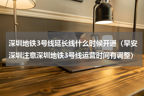 深圳地铁3号线延长线什么时候开通（早安深圳注意深圳地铁3号线运营时间有调整）