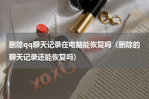 删除qq聊天记录在电脑能恢复吗（删除的聊天记录还能恢复吗）