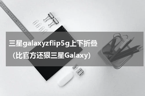 三星galaxyzflip5g上下折叠（比官方还狠三星Galaxy）