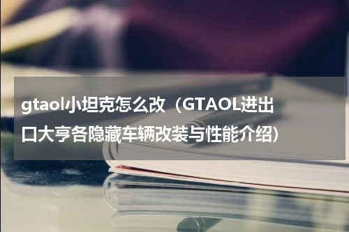 gtaol小坦克怎么改（GTAOL进出口大亨各隐藏车辆改装与性能介绍）