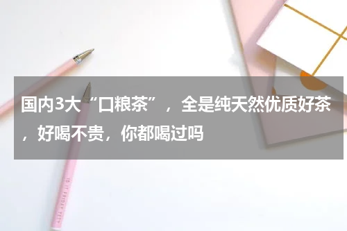 国内3大“口粮茶”，全是纯天然优质好茶，好喝不贵，你都喝过吗