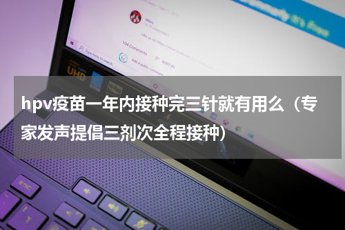 hpv疫苗一年内接种完三针就有用么（专家发声提倡三剂次全程接种）