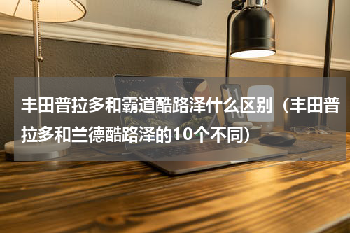 丰田普拉多和霸道酷路泽什么区别（丰田普拉多和兰德酷路泽的10个不同）