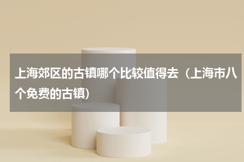 上海郊区的古镇哪个比较值得去（上海市八个免费的古镇）