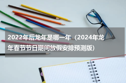 2022年后龙年是哪一年（2024年龙年春节节日期间放假安排预测版）
