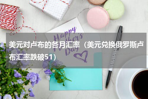 美元对卢布的各月汇率（美元兑换俄罗斯卢布汇率跌破51）