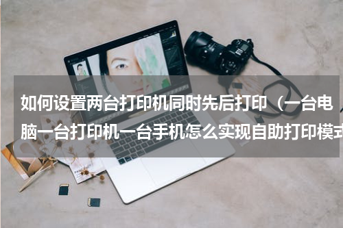 如何设置两台打印机同时先后打印（一台电脑一台打印机一台手机怎么实现自助打印模式）