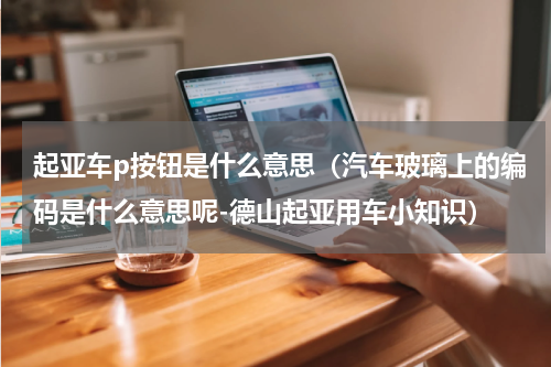起亚车p按钮是什么意思（汽车玻璃上的编码是什么意思呢-德山起亚用车小知识）