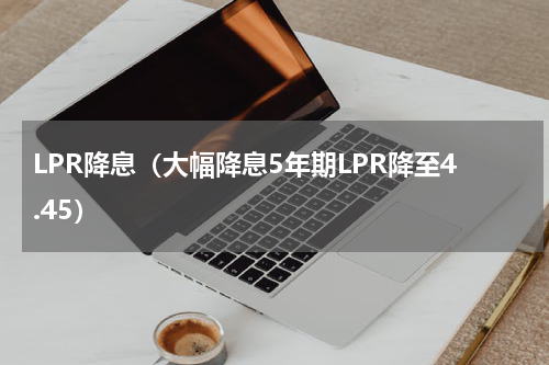 LPR降息（大幅降息5年期LPR降至4.45）