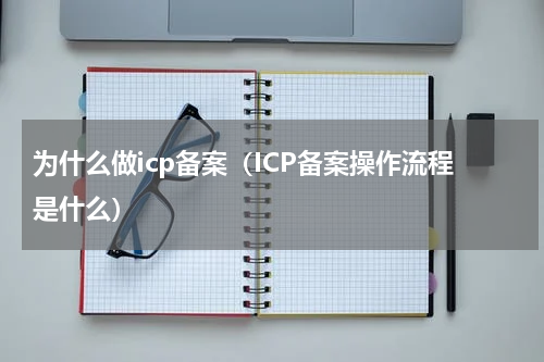 为什么做icp备案（ICP备案操作流程是什么）