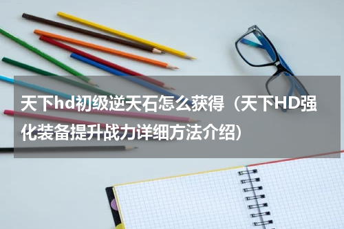天下hd初级逆天石怎么获得（天下HD强化装备提升战力详细方法介绍）