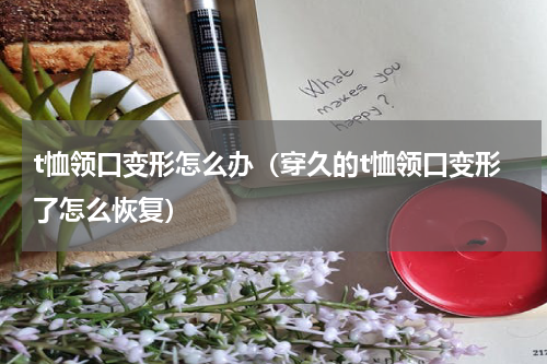 t恤领口变形怎么办（穿久的t恤领口变形了怎么恢复）