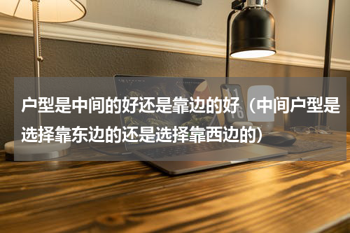 户型是中间的好还是靠边的好（中间户型是选择靠东边的还是选择靠西边的）