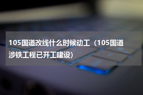 105国道改线什么时候动工（105国道涉铁工程已开工建设）