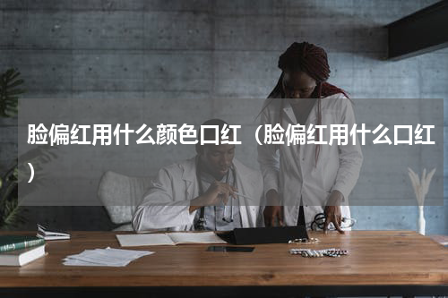 脸偏红用什么颜色口红（脸偏红用什么口红）