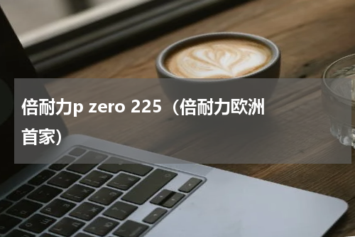 倍耐力p zero 225（倍耐力欧洲首家）