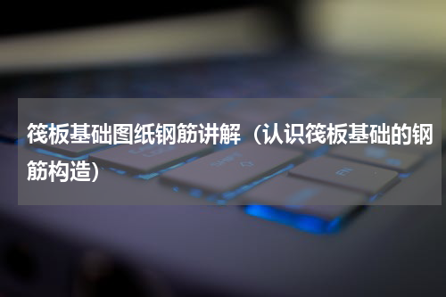 筏板基础图纸钢筋讲解（认识筏板基础的钢筋构造）
