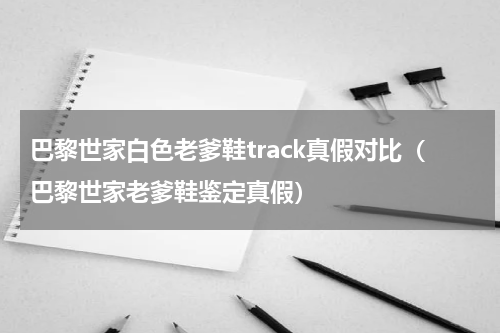 巴黎世家白色老爹鞋track真假对比（巴黎世家老爹鞋鉴定真假）