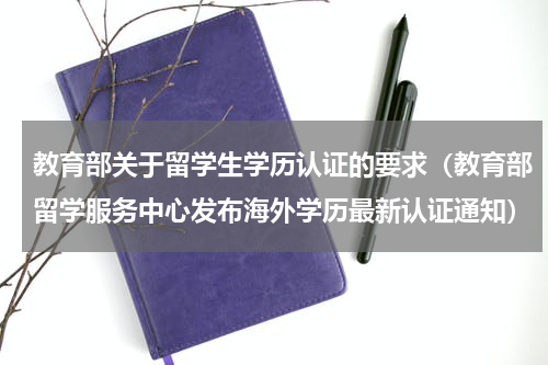 教育部关于留学生学历认证的要求（教育部留学服务中心发布海外学历最新认证通知）