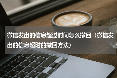 微信发出的信息超过时间怎么撤回（微信发出的信息超时的撤回方法）
