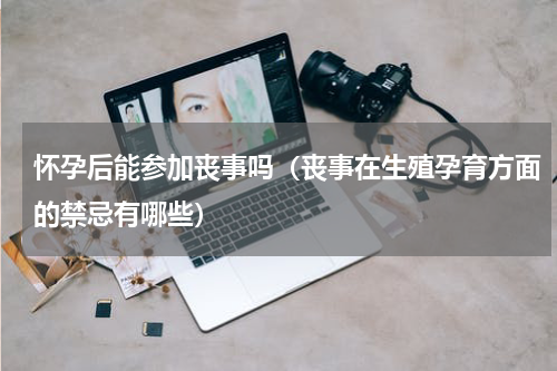 怀孕后能参加丧事吗（丧事在生殖孕育方面的禁忌有哪些）