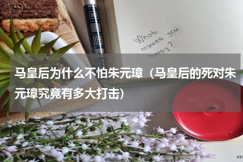 马皇后为什么不怕朱元璋（马皇后的死对朱元璋究竟有多大打击）