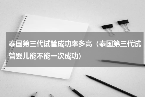泰国第三代试管成功率多高（泰国第三代试管婴儿能不能一次成功）