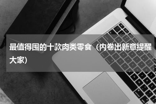 最值得囤的十款肉类零食（内卷出新意提醒大家）