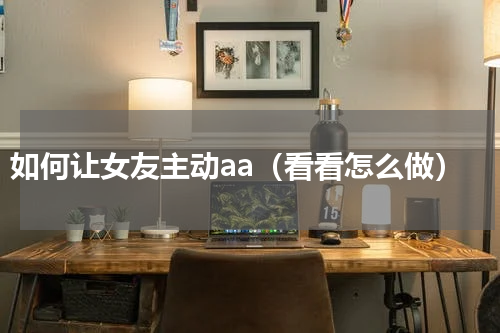 如何让女友主动aa（看看怎么做）