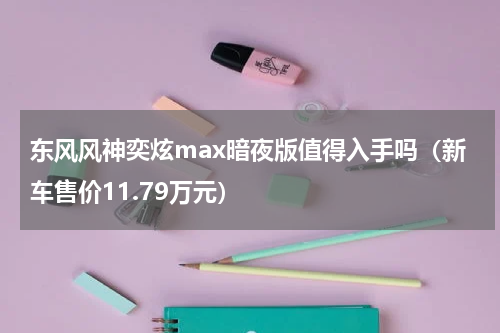 东风风神奕炫max暗夜版值得入手吗（新车售价11.79万元）