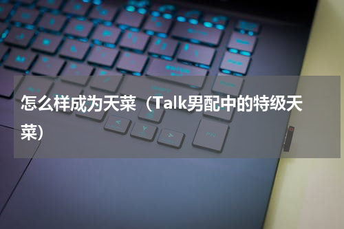 怎么样成为天菜（Talk男配中的特级天菜）